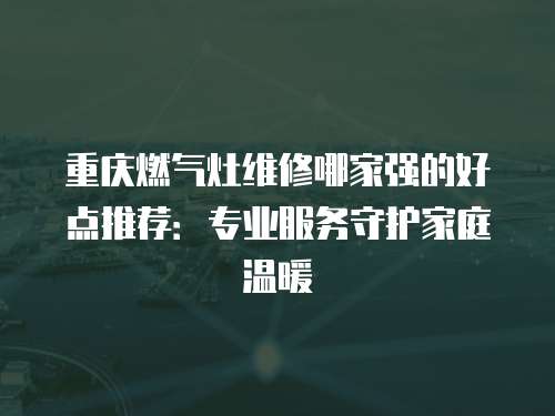 重慶燃氣灶維修哪家強的好點推薦：專業服務守護家庭溫暖
