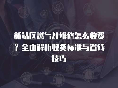 新站區燃氣灶維修怎么收費？全面解析收費標準與省錢技巧