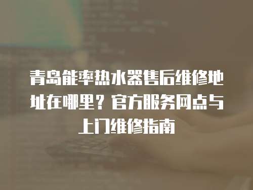 青島能率熱水器售后維修地址在哪里？官方服務網點與上門維修指南
