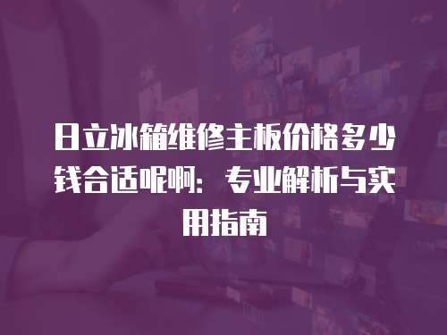 日立冰箱維修主板價格多少錢合適呢啊：專業解析與實用指南