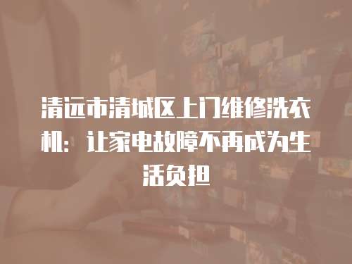 清遠市清城區上門維修洗衣機：讓家電故障不再成為生活負擔