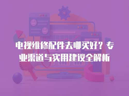 電視維修配件去哪買好？專業渠道與實用建議全解析