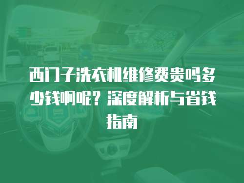 西門子洗衣機維修費貴嗎多少錢啊呢？深度解析與省錢指南