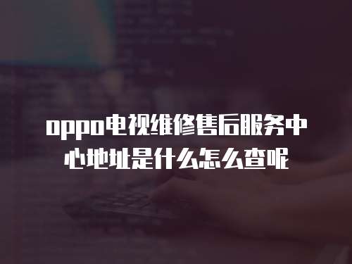 oppo電視維修售后服務(wù)中心地址是什么怎么查呢