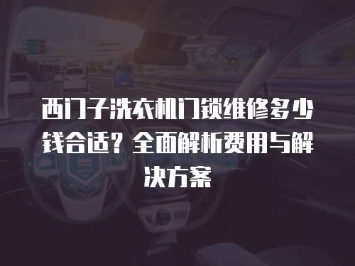 西門子洗衣機門鎖維修多少錢合適？全面解析費用與解決方案