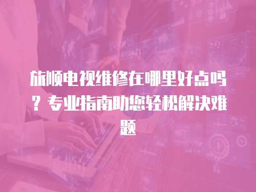 旅順電視維修在哪里好點嗎？專業指南助您輕松解決難題