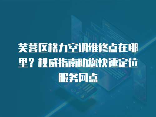 芙蓉區格力空調維修點在哪里？權威指南助您快速定位服務網點