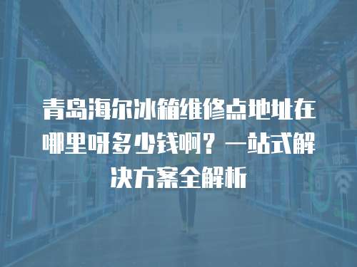 青島海爾冰箱維修點(diǎn)地址在哪里呀多少錢啊？一站式解決方案全解析