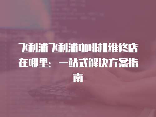 飛利浦飛利浦咖啡機(jī)維修店在哪里：一站式解決方案指南