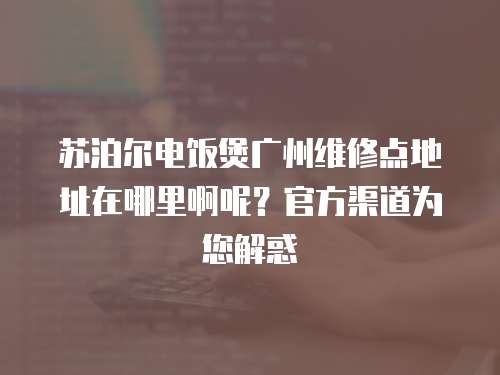蘇泊爾電飯煲廣州維修點地址在哪里啊呢？官方渠道為您解惑