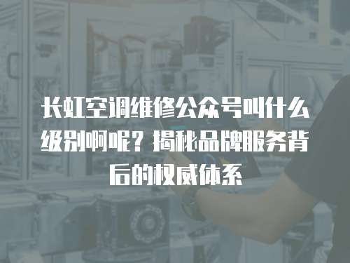 長虹空調維修公眾號叫什么級別啊呢？揭秘品牌服務背后的權威體系