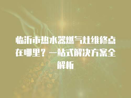 臨沂市熱水器燃氣灶維修點在哪里？一站式解決方案全解析