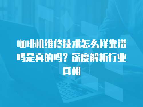 咖啡機維修技術怎么樣靠譜嗎是真的嗎？深度解析行業真相