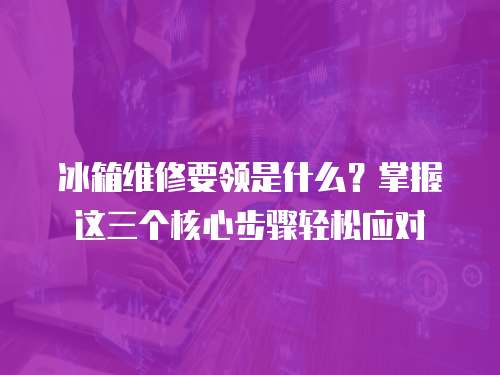 冰箱維修要領是什么？掌握這三個核心步驟輕松應對
