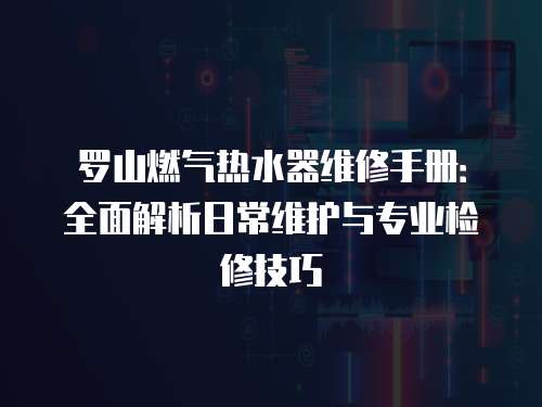 羅山燃氣熱水器維修手冊：全面解析日常維護與專業(yè)檢修技巧