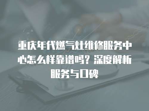 重慶年代燃氣灶維修服務中心怎么樣靠譜嗎？深度解析服務與口碑