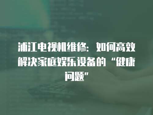 浦江電視機維修：如何高效解決家庭娛樂設備的“健康問題”