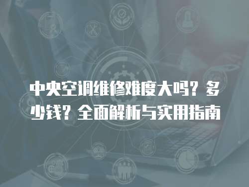 中央空調維修難度大嗎？多少錢？全面解析與實用指南