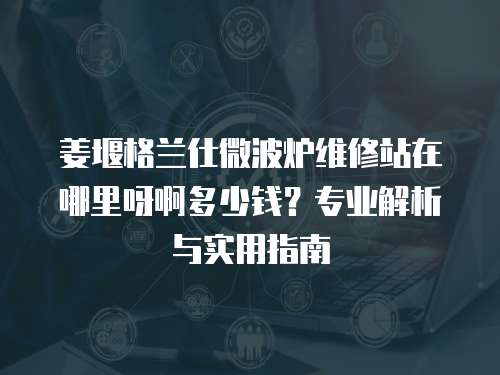 姜堰格蘭仕微波爐維修站在哪里呀啊多少錢？專業(yè)解析與實用指南