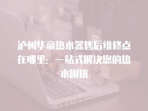 瀘州華帝熱水器售后維修點在哪里：一站式解決您的熱水困擾