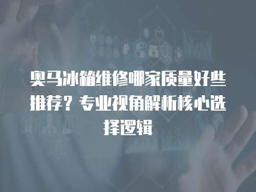 奧馬冰箱維修哪家質量好些推薦？專業視角解析核心選擇邏輯