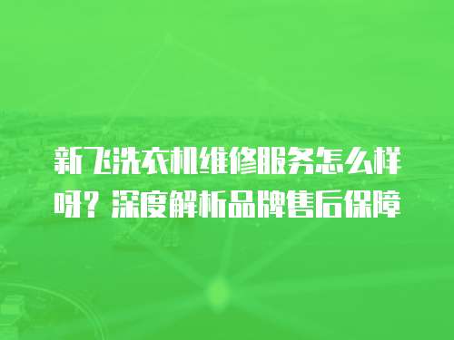 新飛洗衣機(jī)維修服務(wù)怎么樣呀？深度解析品牌售后保障