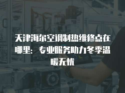 天津海爾空調制熱維修點在哪里：專業服務助力冬季溫暖無憂