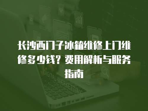 長沙西門子冰箱維修上門維修多少錢？費用解析與服務指南