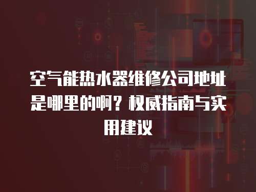 空氣能熱水器維修公司地址是哪里的啊？權(quán)威指南與實(shí)用建議