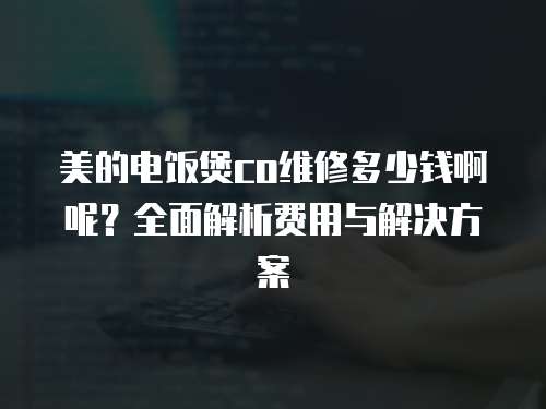 美的電飯煲co維修多少錢啊呢？全面解析費用與解決方案