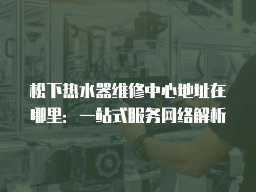 松下熱水器維修中心地址在哪里：一站式服務網絡解析