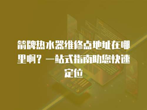 箭牌熱水器維修點(diǎn)地址在哪里啊？一站式指南助您快速定位