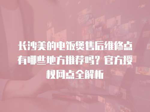 長沙美的電飯煲售后維修點有哪些地方推薦嗎？官方授權網點全解析