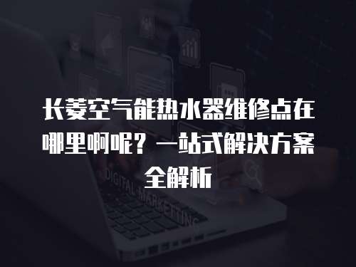 長菱空氣能熱水器維修點在哪里啊呢？一站式解決方案全解析