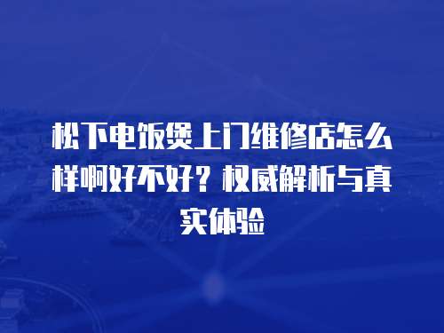 松下電飯煲上門維修店怎么樣啊好不好？權威解析與真實體驗