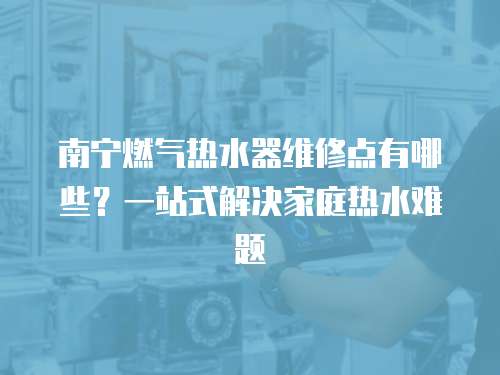 南寧燃氣熱水器維修點有哪些？一站式解決家庭熱水難題