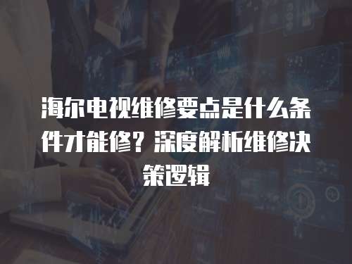 海爾電視維修要點(diǎn)是什么條件才能修？深度解析維修決策邏輯