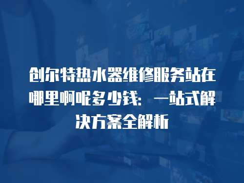 創爾特熱水器維修服務站在哪里啊呢多少錢：一站式解決方案全解析