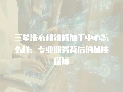 三星洗衣機(jī)維修加工中心怎么樣：專業(yè)服務(wù)背后的品質(zhì)保障