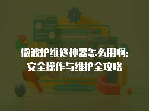 微波爐維修神器怎么用啊：安全操作與維護全攻略