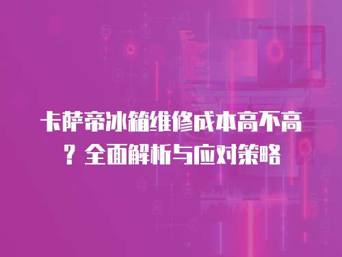 卡薩帝冰箱維修成本高不高？全面解析與應對策略