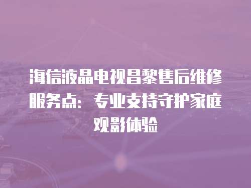 海信液晶電視昌黎售后維修服務(wù)點(diǎn)：專業(yè)支持守護(hù)家庭觀影體驗(yàn)