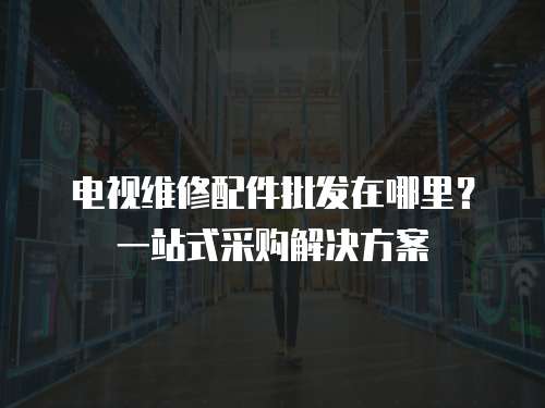 電視維修配件批發(fā)在哪里？一站式采購解決方案