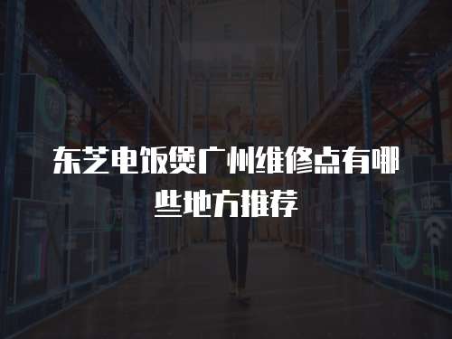 東芝電飯煲廣州維修點(diǎn)有哪些地方推薦