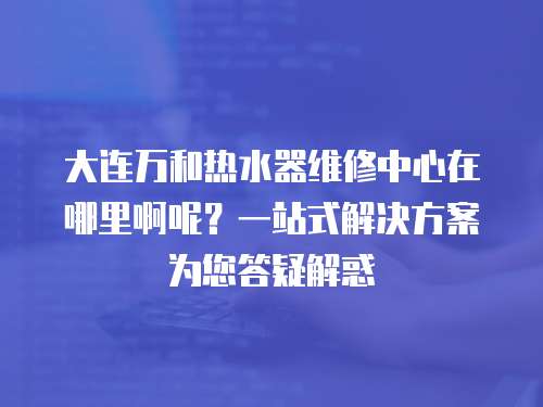 大連萬和熱水器維修中心在哪里啊呢？一站式解決方案為您答疑解惑