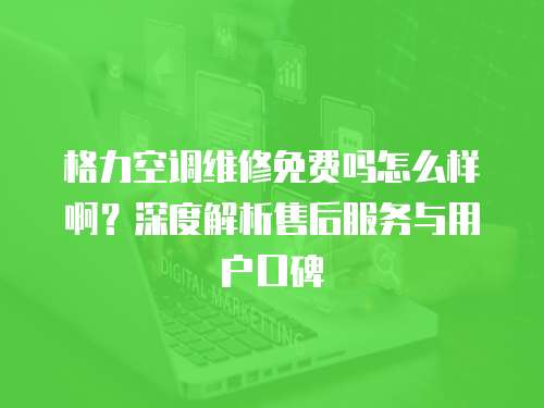 格力空調維修免費嗎怎么樣啊？深度解析售后服務與用戶口碑