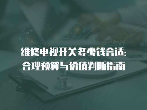 維修電視開關多少錢合適：合理預算與價值判斷指南