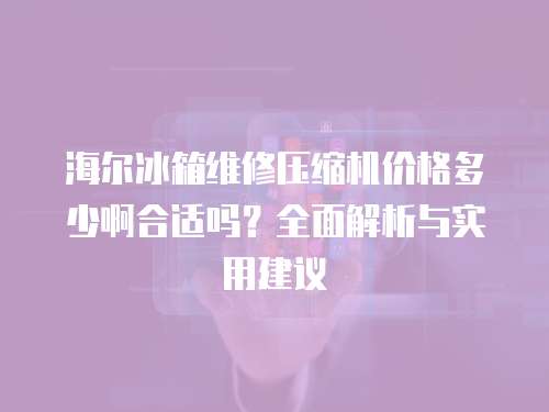 海爾冰箱維修壓縮機價格多少啊合適嗎？全面解析與實用建議
