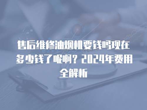 售后維修油煙機(jī)要錢嗎現(xiàn)在多少錢了呢啊？2024年費(fèi)用全解析
