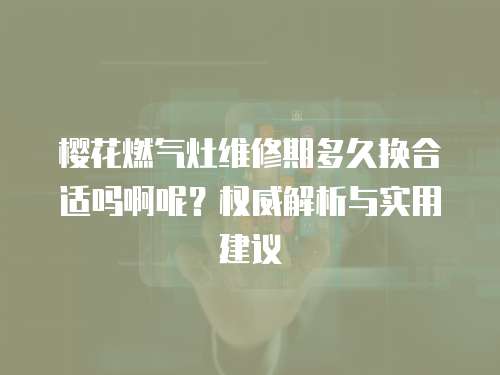 櫻花燃氣灶維修期多久換合適嗎啊呢？權威解析與實用建議